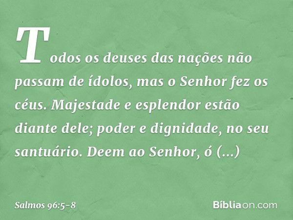 Todos os deuses das nações
não passam de ídolos,
mas o Senhor fez os céus. Majestade e esplendor estão diante dele;
poder e dignidade, no seu santuário. Deem ao