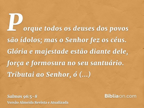 Porque todos os deuses dos povos são ídolos; mas o Senhor fez os céus.Glória e majestade estão diante dele, força e formosura no seu santuário.Tributai ao Senho