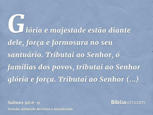 Glória e majestade estão diante dele, força e formosura no seu santuário.Tributai ao Senhor, ó famílias dos povos, tributai ao Senhor glória e força.Tributai ao