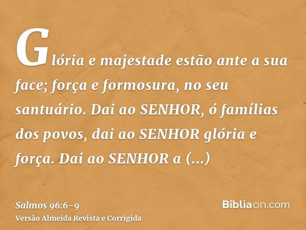 Glória e majestade estão ante a sua face; força e formosura, no seu santuário.Dai ao SENHOR, ó famílias dos povos, dai ao SENHOR glória e força.Dai ao SENHOR a 