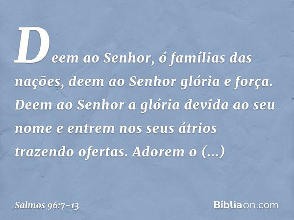 Deem ao Senhor, ó famílias das nações,
deem ao Senhor glória e força. Deem ao Senhor
a glória devida ao seu nome
e entrem nos seus átrios trazendo ofertas. Ador