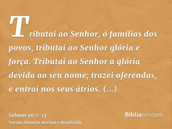 Tributai ao Senhor, ó famílias dos povos, tributai ao Senhor glória e força.Tributai ao Senhor a glória devida ao seu nome; trazei oferendas, e entrai nos seus 