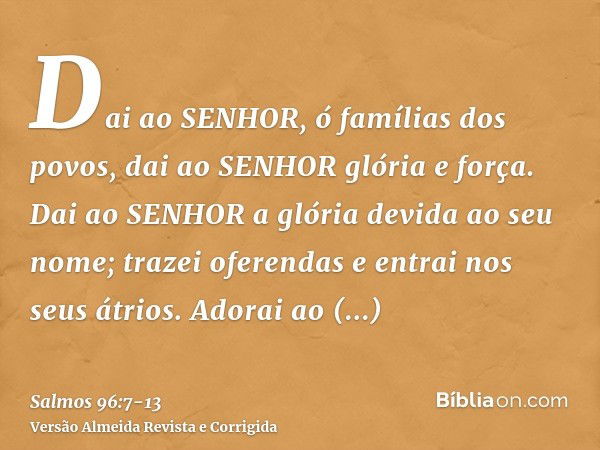 Dai ao SENHOR, ó famílias dos povos, dai ao SENHOR glória e força.Dai ao SENHOR a glória devida ao seu nome; trazei oferendas e entrai nos seus átrios.Adorai ao