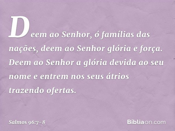 Deem ao Senhor, ó famílias das nações,
deem ao Senhor glória e força. Deem ao Senhor
a glória devida ao seu nome
e entrem nos seus átrios trazendo ofertas. -- S