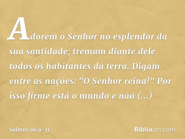 Adorem o Senhor
no esplendor da sua santidade;
tremam diante dele todos os habitantes da terra. Digam entre as nações: "O Senhor reina!"
Por isso firme está o m