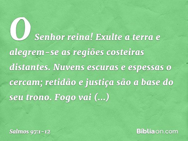 O Senhor reina!
Exulte a terra
e alegrem-se as regiões costeiras distantes. Nuvens escuras e espessas o cercam;
retidão e justiça são a base do seu trono. Fogo 