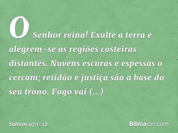 O Senhor reina!
Exulte a terra
e alegrem-se as regiões costeiras distantes. Nuvens escuras e espessas o cercam;
retidão e justiça são a base do seu trono. Fogo 