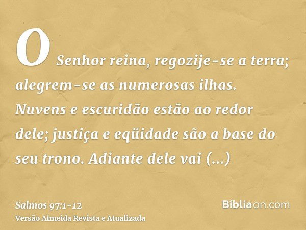 O Senhor reina, regozije-se a terra; alegrem-se as numerosas ilhas.Nuvens e escuridão estão ao redor dele; justiça e eqüidade são a base do seu trono.Adiante de