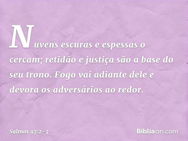 Nuvens escuras e espessas o cercam;
retidão e justiça são a base do seu trono. Fogo vai adiante dele
e devora os adversários ao redor. -- Salmo 97:2-3