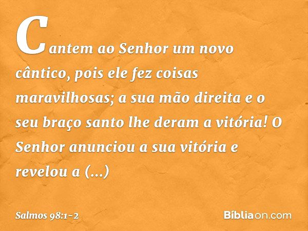 Cantem ao Senhor um novo cântico,
pois ele fez coisas maravilhosas;
a sua mão direita e o seu braço santo
lhe deram a vitória! O Senhor anunciou a sua vitória
e