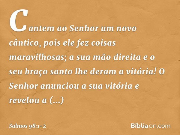 Cantem ao Senhor um novo cântico,
pois ele fez coisas maravilhosas;
a sua mão direita e o seu braço santo
lhe deram a vitória! O Senhor anunciou a sua vitória
e