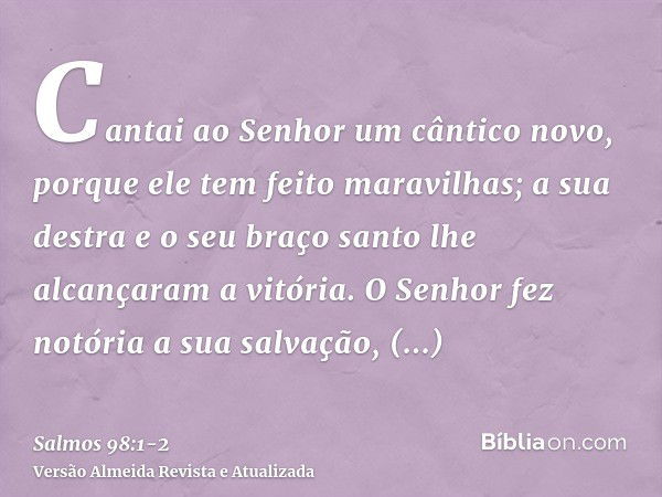 Cantai ao Senhor um cântico novo, porque ele tem feito maravilhas; a sua destra e o seu braço santo lhe alcançaram a vitória.O Senhor fez notória a sua salvação