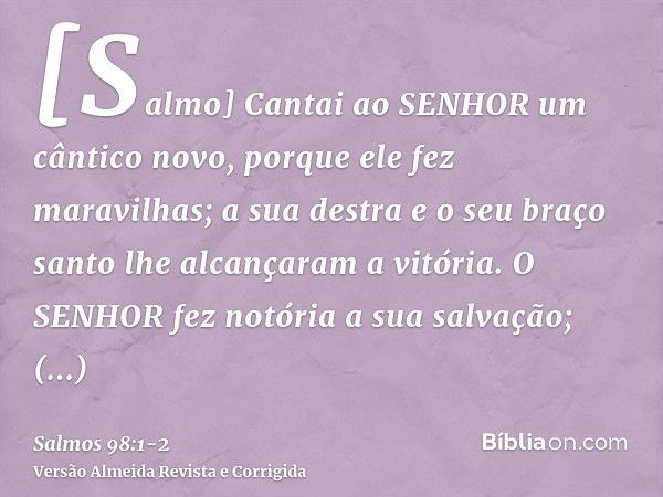 [Salmo] Cantai ao SENHOR um cântico novo, porque ele fez maravilhas; a sua destra e o seu braço santo lhe alcançaram a vitória.O SENHOR fez notória a sua salvaç