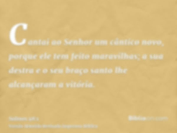 Cantai ao Senhor um cântico novo, porque ele tem feito maravilhas; a sua destra e o seu braço santo lhe alcançaram a vitória.