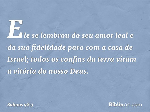 Ele se lembrou do seu amor leal
e da sua fidelidade para com a casa de Israel;
todos os confins da terra viram
a vitória do nosso Deus. -- Salmo 98:3