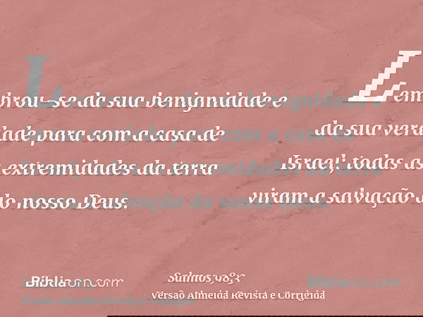 Lembrou-se da sua benignidade e da sua verdade para com a casa de Israel; todas as extremidades da terra viram a salvação do nosso Deus.