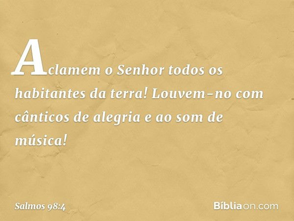 Aclamem o Senhor
todos os habitantes da terra!
Louvem-no com cânticos de alegria
e ao som de música! -- Salmo 98:4