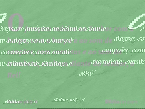 Ofereçam música ao Senhor com a harpa,
com a harpa e ao som de canções, com cornetas e ao som da trombeta;
exultem diante do Senhor, o Rei! -- Salmo 98:5-6