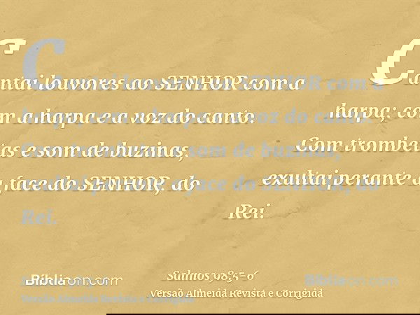 Cantai louvores ao SENHOR com a harpa; com a harpa e a voz do canto.Com trombetas e som de buzinas, exultai perante a face do SENHOR, do Rei.