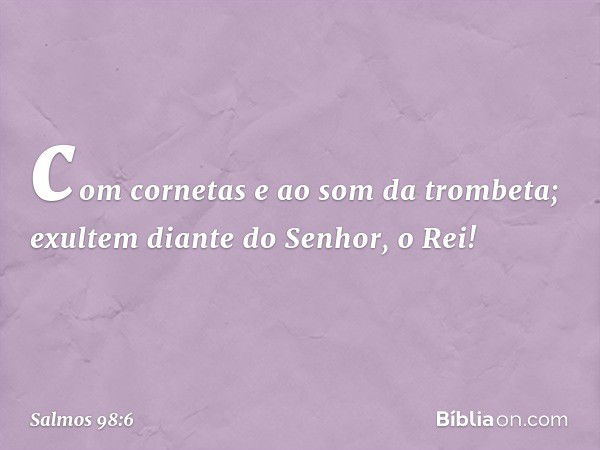 com cornetas e ao som da trombeta;
exultem diante do Senhor, o Rei! -- Salmo 98:6