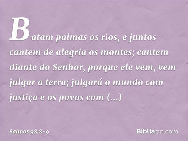 Batam palmas os rios,
e juntos cantem de alegria os montes; cantem diante do Senhor, porque ele vem,
vem julgar a terra;
julgará o mundo com justiça
e os povos 