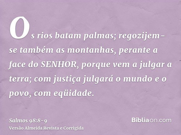 Os rios batam palmas; regozijem-se também as montanhas,perante a face do SENHOR, porque vem a julgar a terra; com justiça julgará o mundo e o povo, com eqüidade