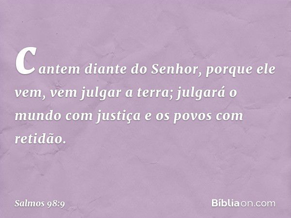 cantem diante do Senhor, porque ele vem,
vem julgar a terra;
julgará o mundo com justiça
e os povos com retidão. -- Salmo 98:9