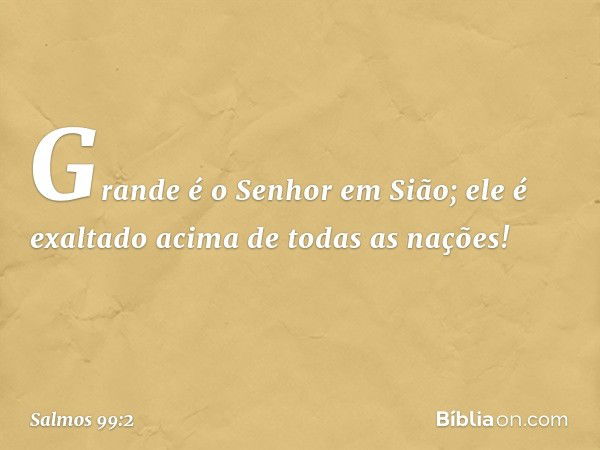 Grande é o Senhor em Sião;
ele é exaltado acima de todas as nações! -- Salmo 99:2