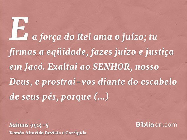 E a força do Rei ama o juízo; tu firmas a eqüidade, fazes juízo e justiça em Jacó.Exaltai ao SENHOR, nosso Deus, e prostrai-vos diante do escabelo de seus pés, 