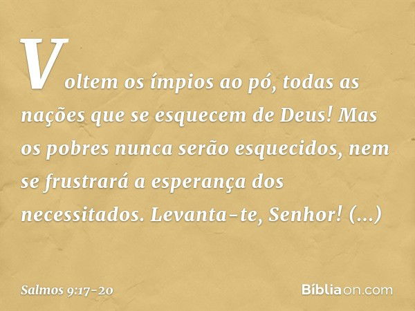 Voltem os ímpios ao pó,
todas as nações que se esquecem de Deus! Mas os pobres nunca serão esquecidos,
nem se frustrará a esperança dos necessitados. Levanta-te