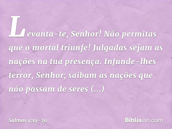 Levanta-te, Senhor!
Não permitas que o mortal triunfe!
Julgadas sejam as nações na tua presença. Infunde-lhes terror, Senhor;
saibam as nações
que não passam de