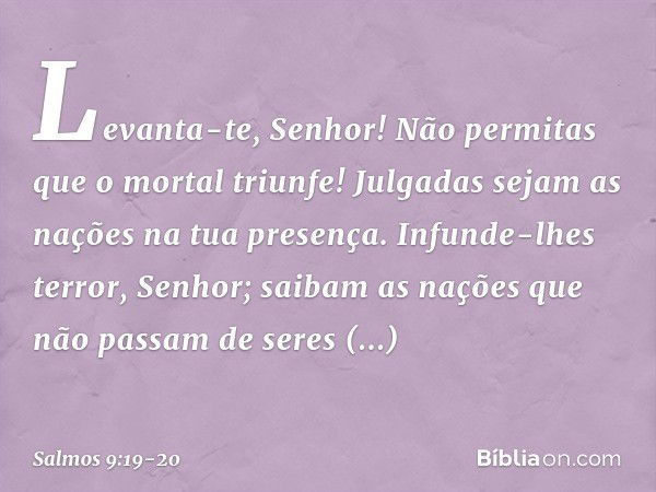 Levanta-te, Senhor!
Não permitas que o mortal triunfe!
Julgadas sejam as nações na tua presença. Infunde-lhes terror, Senhor;
saibam as nações
que não passam de