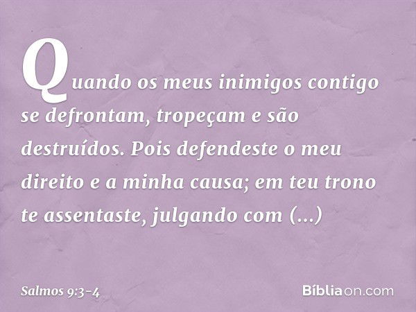 Quando os meus inimigos
contigo se defrontam,
tropeçam e são destruídos. Pois defendeste o meu direito e a minha causa;
em teu trono te assentaste,
julgando com