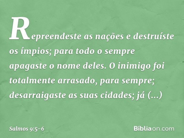 Repreendeste as nações e destruíste os ímpios;
para todo o sempre apagaste o nome deles. O inimigo foi totalmente arrasado,
para sempre;
desarraigaste as suas c