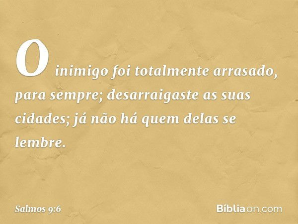 O inimigo foi totalmente arrasado,
para sempre;
desarraigaste as suas cidades;
já não há quem delas se lembre. -- Salmo 9:6