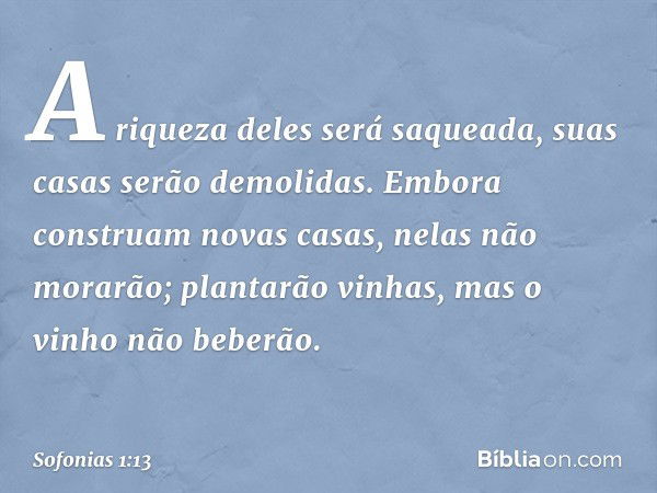 A riqueza deles será saqueada,
suas casas serão demolidas.
Embora construam novas casas,
nelas não morarão;
plantarão vinhas,
mas o vinho não beberão. -- Sofoni