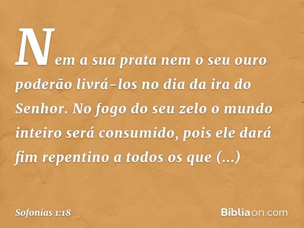 Nem a sua prata nem o seu ouro
poderão livrá-los
no dia da ira do Senhor.
No fogo do seu zelo
o mundo inteiro será consumido,
pois ele dará fim repentino
a todo