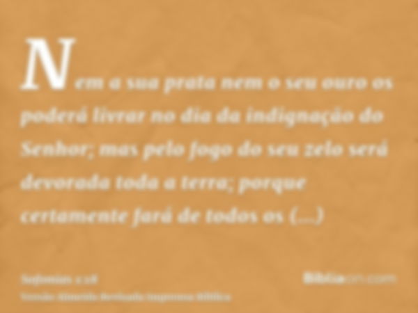 Nem a sua prata nem o seu ouro os poderá livrar no dia da indignação do Senhor; mas pelo fogo do seu zelo será devorada toda a terra; porque certamente fará de 