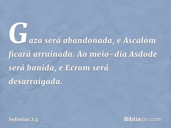 Gaza será abandonada,
e Ascalom ficará arruinada.
Ao meio-dia Asdode será banida,
e Ecrom será desarraigada. -- Sofonias 2:4