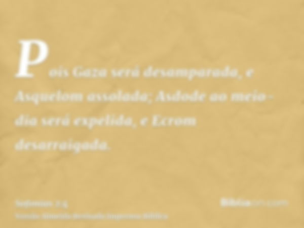 Pois Gaza será desamparada, e Asquelom assolada; Asdode ao meio-dia será expelida, e Ecrom desarraigada.