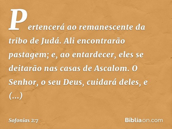 Pertencerá ao remanescente
da tribo de Judá.
Ali encontrarão pastagem;
e, ao entardecer, eles se deitarão
nas casas de Ascalom.
O Senhor, o seu Deus, cuidará de