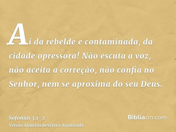 Ai da rebelde e contaminada, da cidade opressora!Não escuta a voz, não aceita a correção, não confia no Senhor, nem se aproxima do seu Deus.