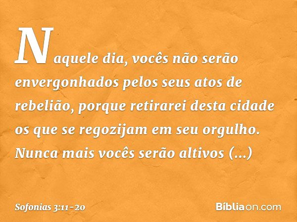 Naquele dia,
vocês não serão envergonhados
pelos seus atos de rebelião,
porque retirarei desta cidade
os que se regozijam em seu orgulho.
Nunca mais vocês serão