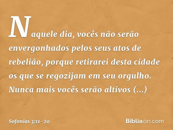 Naquele dia,
vocês não serão envergonhados
pelos seus atos de rebelião,
porque retirarei desta cidade
os que se regozijam em seu orgulho.
Nunca mais vocês serão