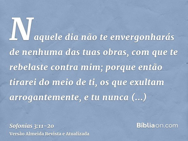 Naquele dia não te envergonharás de nenhuma das tuas obras, com que te rebelaste contra mim; porque então tirarei do meio de ti, os que exultam arrogantemente, 