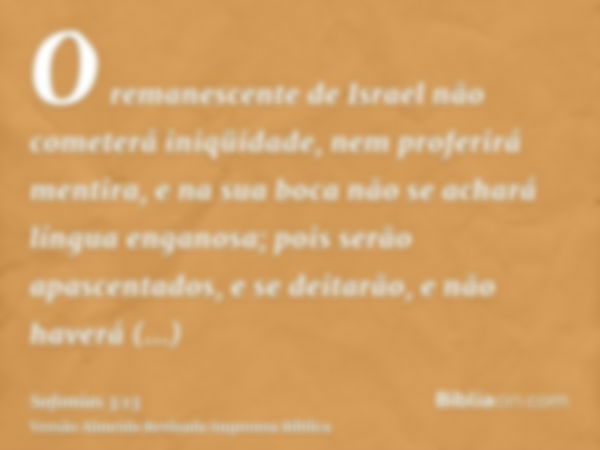 O remanescente de Israel não cometerá iniqüidade, nem proferirá mentira, e na sua boca não se achará língua enganosa; pois serão apascentados, e se deitarão, e 