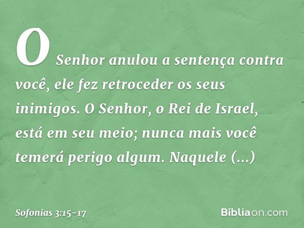 O Senhor anulou a sentença
contra você,
ele fez retroceder os seus inimigos.
O Senhor, o Rei de Israel,
está em seu meio;
nunca mais você temerá perigo algum. N