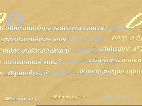 O Senhor anulou a sentença
contra você,
ele fez retroceder os seus inimigos.
O Senhor, o Rei de Israel,
está em seu meio;
nunca mais você temerá perigo algum. N