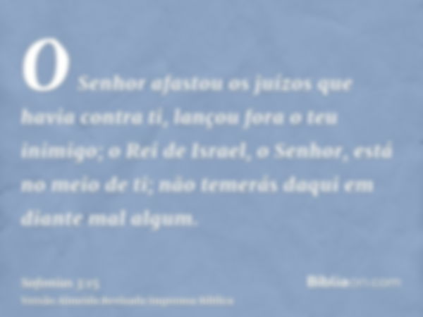 O Senhor afastou os juízos que havia contra ti, lançou fora o teu inimigo; o Rei de Israel, o Senhor, está no meio de ti; não temerás daqui em diante mal algum.