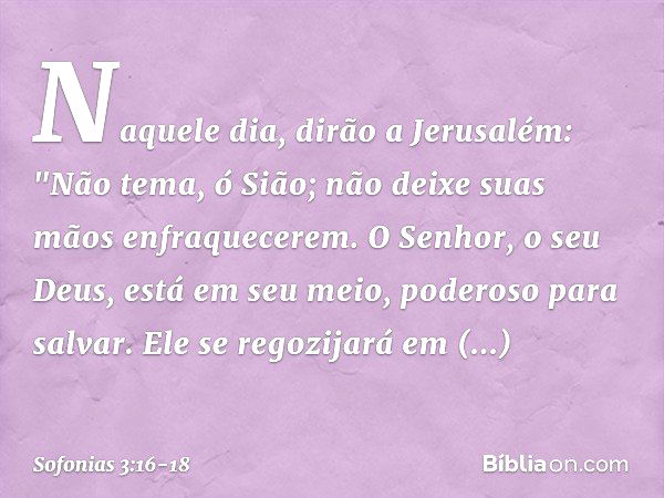 Naquele dia, dirão a Jerusalém:
"Não tema, ó Sião;
não deixe suas mãos enfraquecerem. O Senhor, o seu Deus,
está em seu meio,
poderoso para salvar.
Ele se regoz